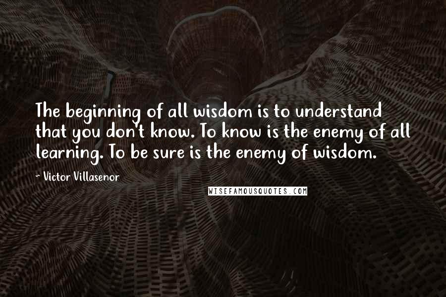 Victor Villasenor Quotes: The beginning of all wisdom is to understand that you don't know. To know is the enemy of all learning. To be sure is the enemy of wisdom.