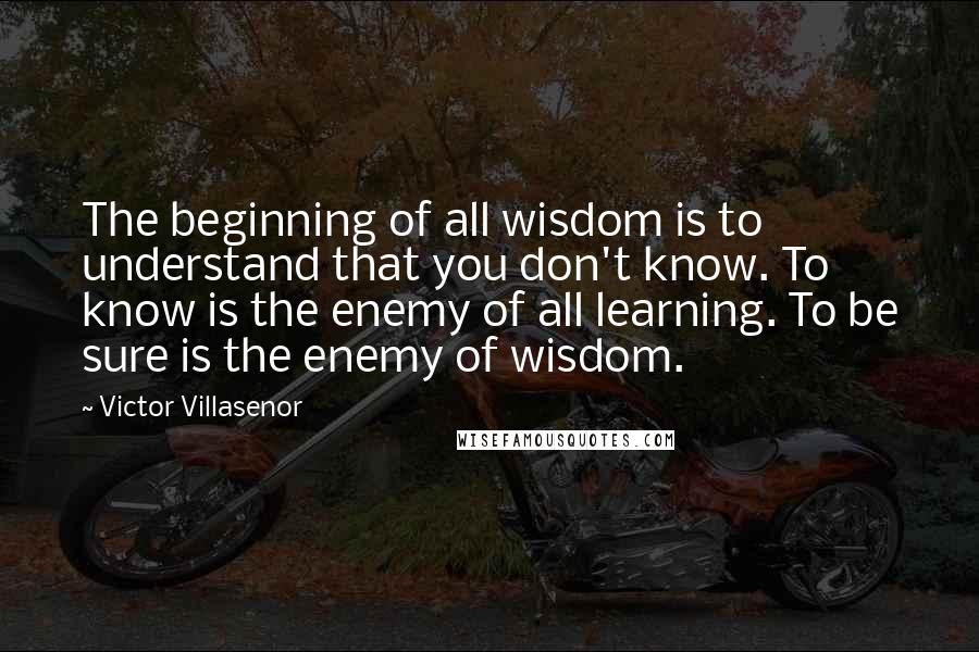 Victor Villasenor Quotes: The beginning of all wisdom is to understand that you don't know. To know is the enemy of all learning. To be sure is the enemy of wisdom.