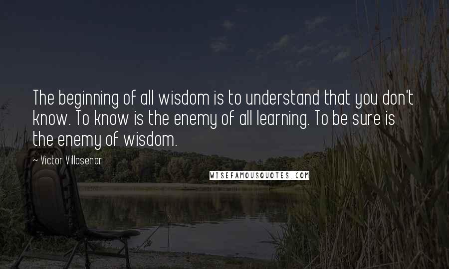 Victor Villasenor Quotes: The beginning of all wisdom is to understand that you don't know. To know is the enemy of all learning. To be sure is the enemy of wisdom.