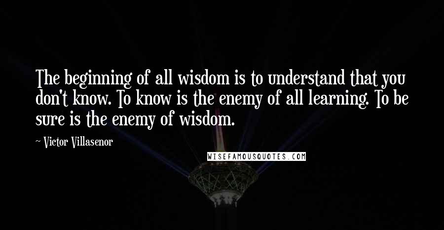 Victor Villasenor Quotes: The beginning of all wisdom is to understand that you don't know. To know is the enemy of all learning. To be sure is the enemy of wisdom.