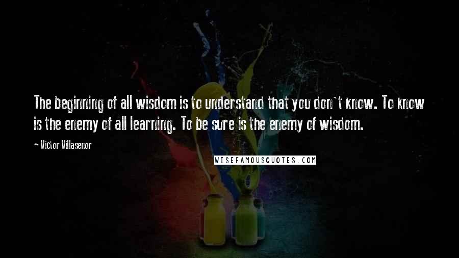 Victor Villasenor Quotes: The beginning of all wisdom is to understand that you don't know. To know is the enemy of all learning. To be sure is the enemy of wisdom.