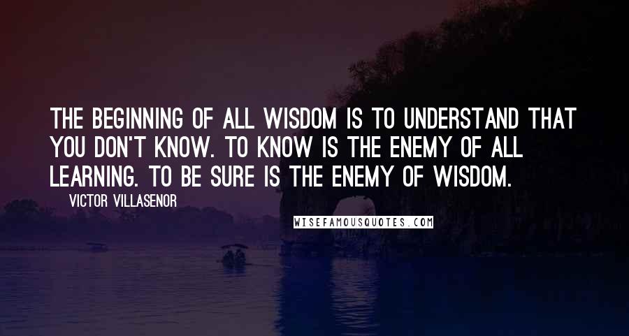 Victor Villasenor Quotes: The beginning of all wisdom is to understand that you don't know. To know is the enemy of all learning. To be sure is the enemy of wisdom.