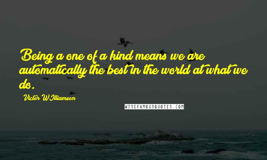 Victor WIlliamson Quotes: Being a one of a kind means we are automatically the best in the world at what we do.