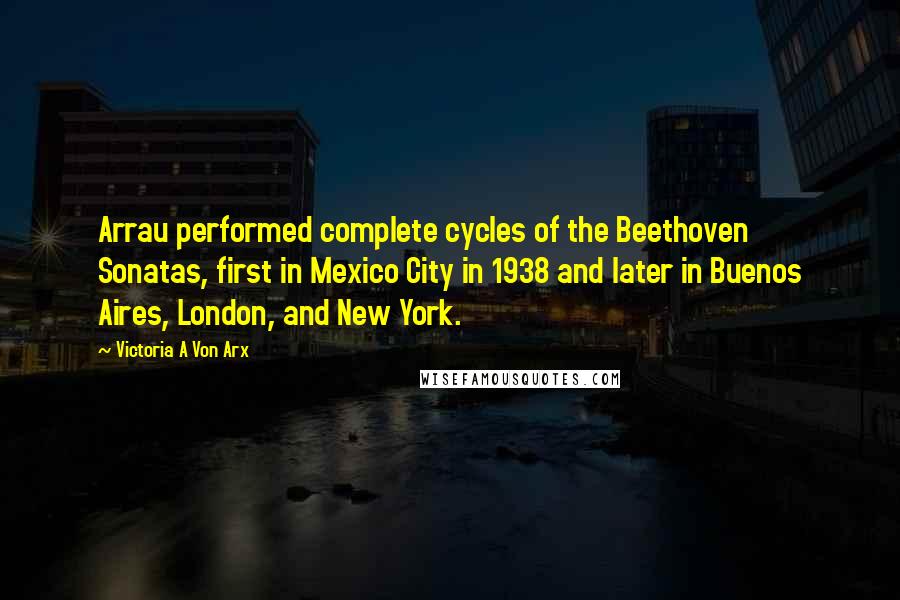 Victoria A Von Arx Quotes: Arrau performed complete cycles of the Beethoven Sonatas, first in Mexico City in 1938 and later in Buenos Aires, London, and New York.