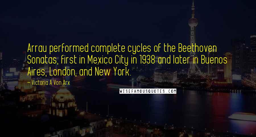 Victoria A Von Arx Quotes: Arrau performed complete cycles of the Beethoven Sonatas, first in Mexico City in 1938 and later in Buenos Aires, London, and New York.