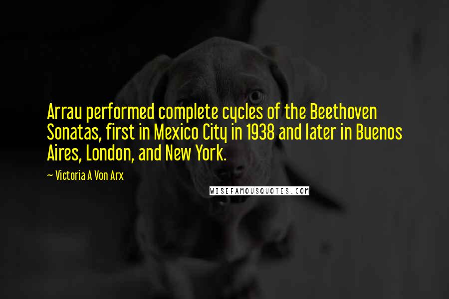 Victoria A Von Arx Quotes: Arrau performed complete cycles of the Beethoven Sonatas, first in Mexico City in 1938 and later in Buenos Aires, London, and New York.