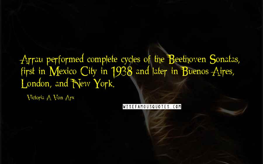 Victoria A Von Arx Quotes: Arrau performed complete cycles of the Beethoven Sonatas, first in Mexico City in 1938 and later in Buenos Aires, London, and New York.