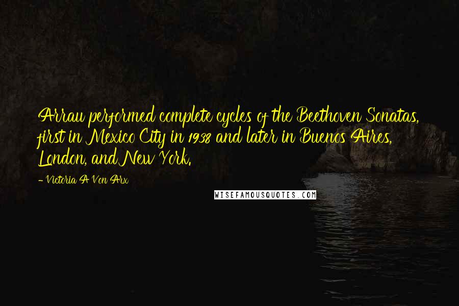 Victoria A Von Arx Quotes: Arrau performed complete cycles of the Beethoven Sonatas, first in Mexico City in 1938 and later in Buenos Aires, London, and New York.