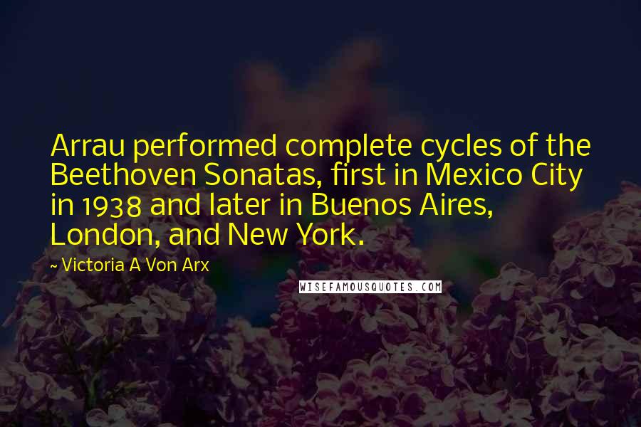 Victoria A Von Arx Quotes: Arrau performed complete cycles of the Beethoven Sonatas, first in Mexico City in 1938 and later in Buenos Aires, London, and New York.