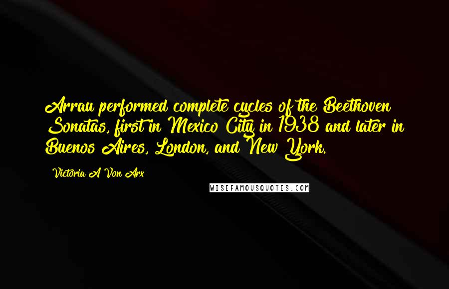 Victoria A Von Arx Quotes: Arrau performed complete cycles of the Beethoven Sonatas, first in Mexico City in 1938 and later in Buenos Aires, London, and New York.