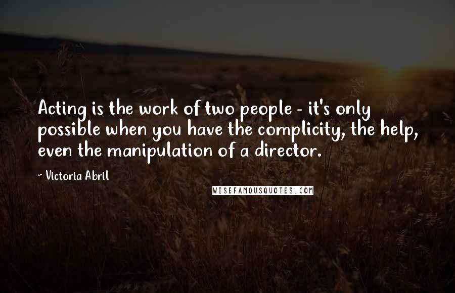 Victoria Abril Quotes: Acting is the work of two people - it's only possible when you have the complicity, the help, even the manipulation of a director.