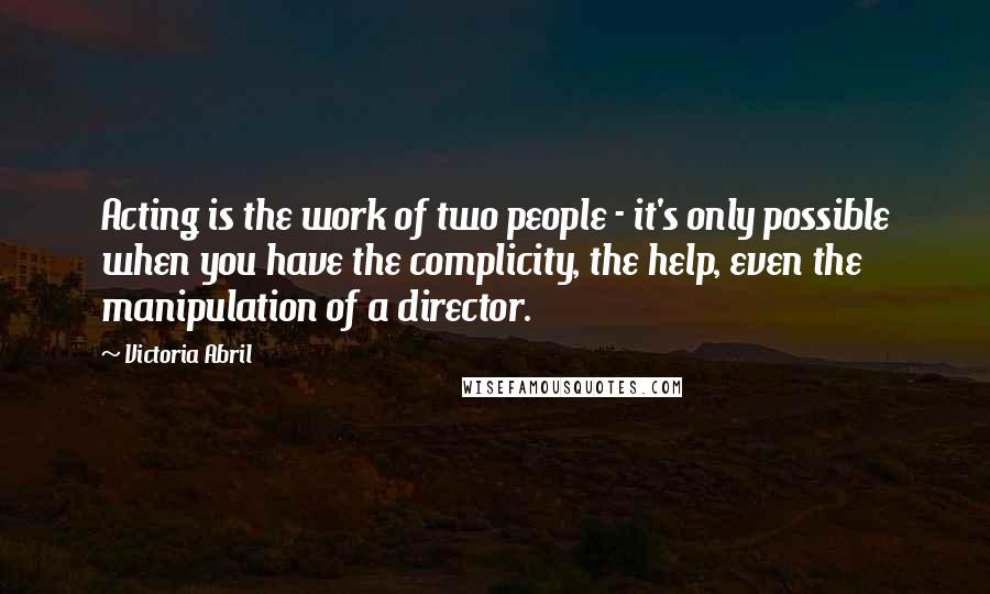 Victoria Abril Quotes: Acting is the work of two people - it's only possible when you have the complicity, the help, even the manipulation of a director.