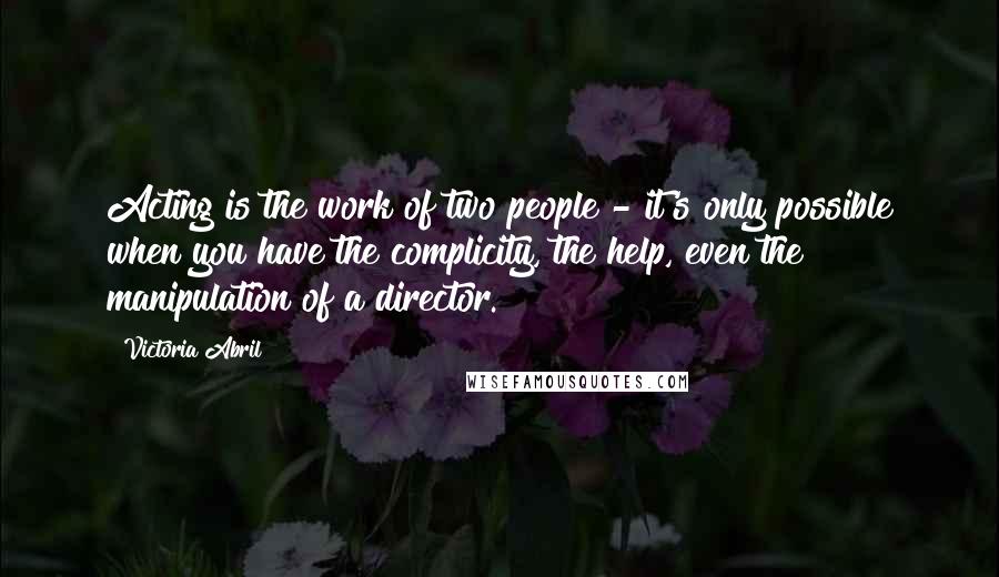 Victoria Abril Quotes: Acting is the work of two people - it's only possible when you have the complicity, the help, even the manipulation of a director.