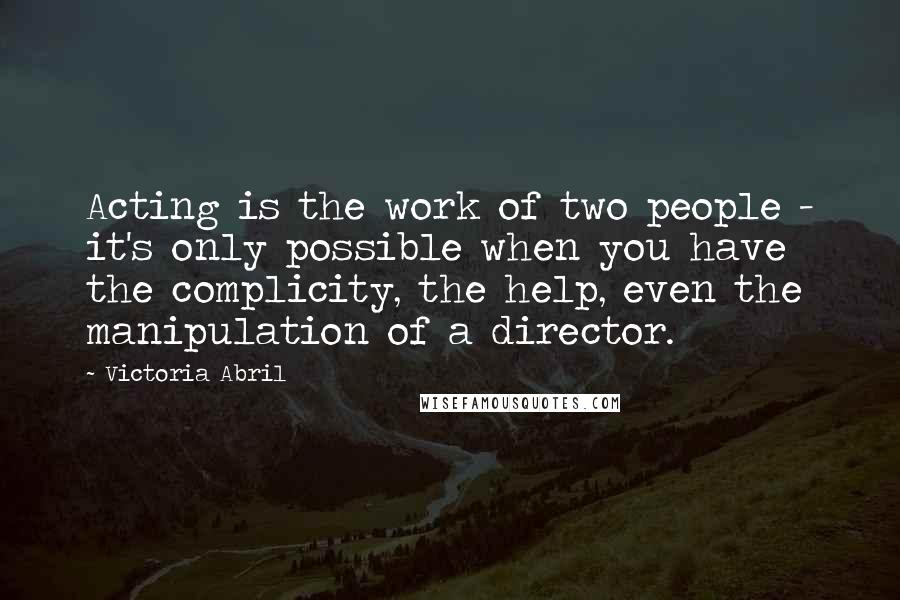 Victoria Abril Quotes: Acting is the work of two people - it's only possible when you have the complicity, the help, even the manipulation of a director.
