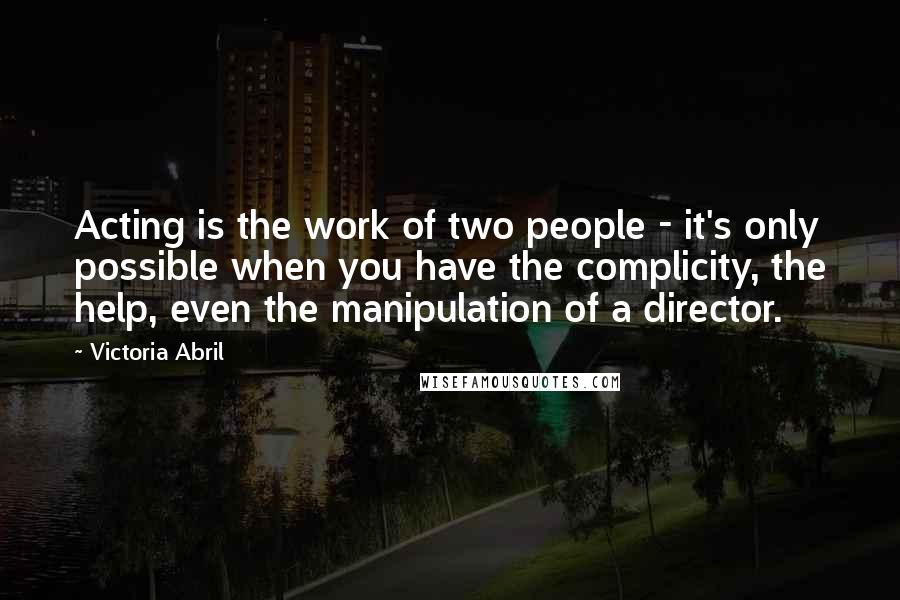 Victoria Abril Quotes: Acting is the work of two people - it's only possible when you have the complicity, the help, even the manipulation of a director.