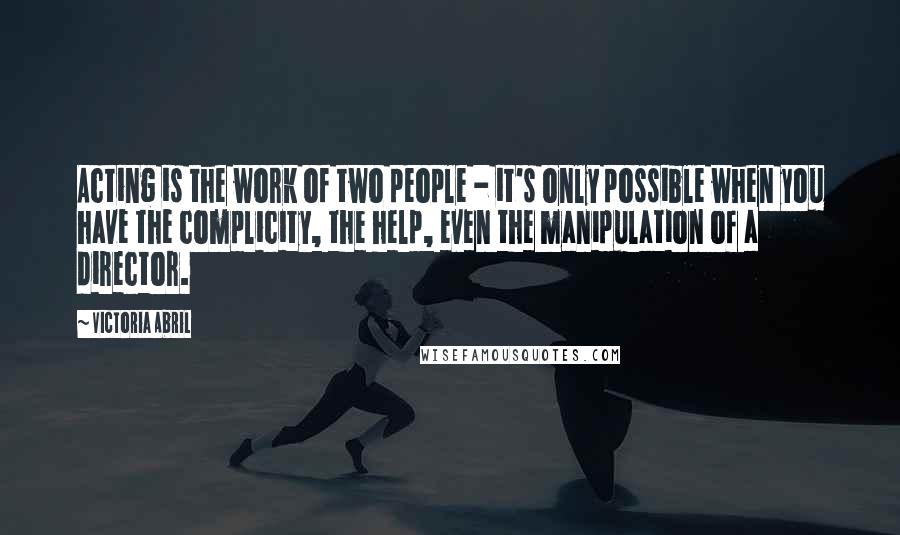 Victoria Abril Quotes: Acting is the work of two people - it's only possible when you have the complicity, the help, even the manipulation of a director.