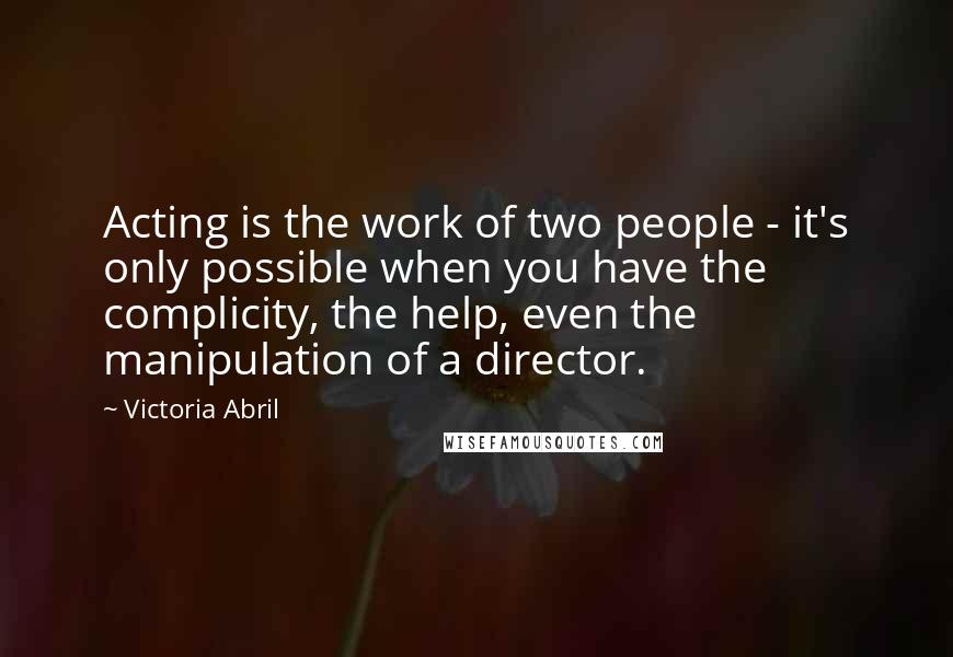 Victoria Abril Quotes: Acting is the work of two people - it's only possible when you have the complicity, the help, even the manipulation of a director.