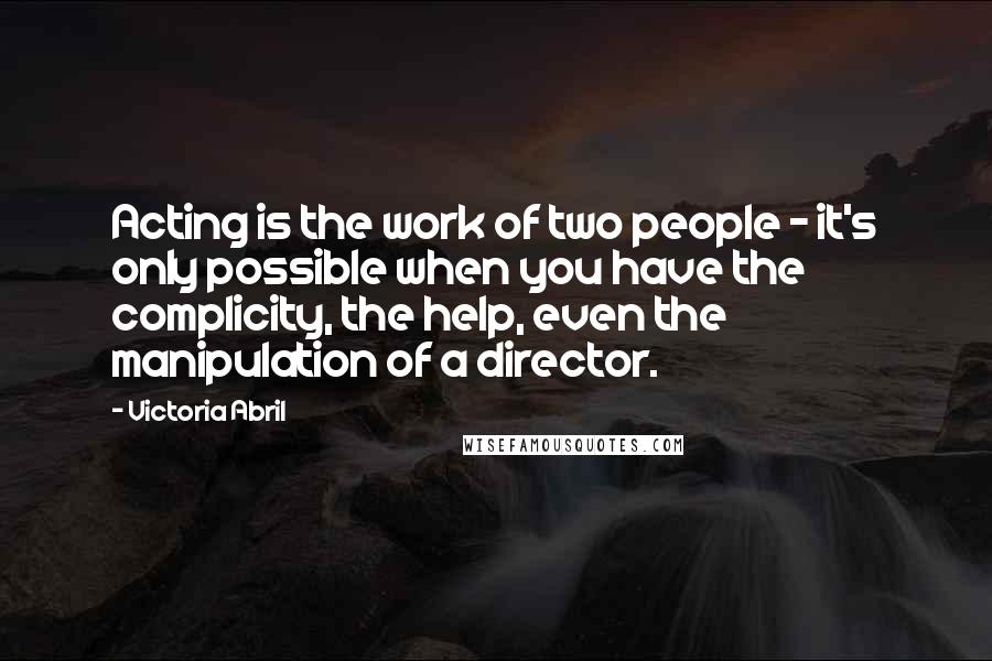 Victoria Abril Quotes: Acting is the work of two people - it's only possible when you have the complicity, the help, even the manipulation of a director.