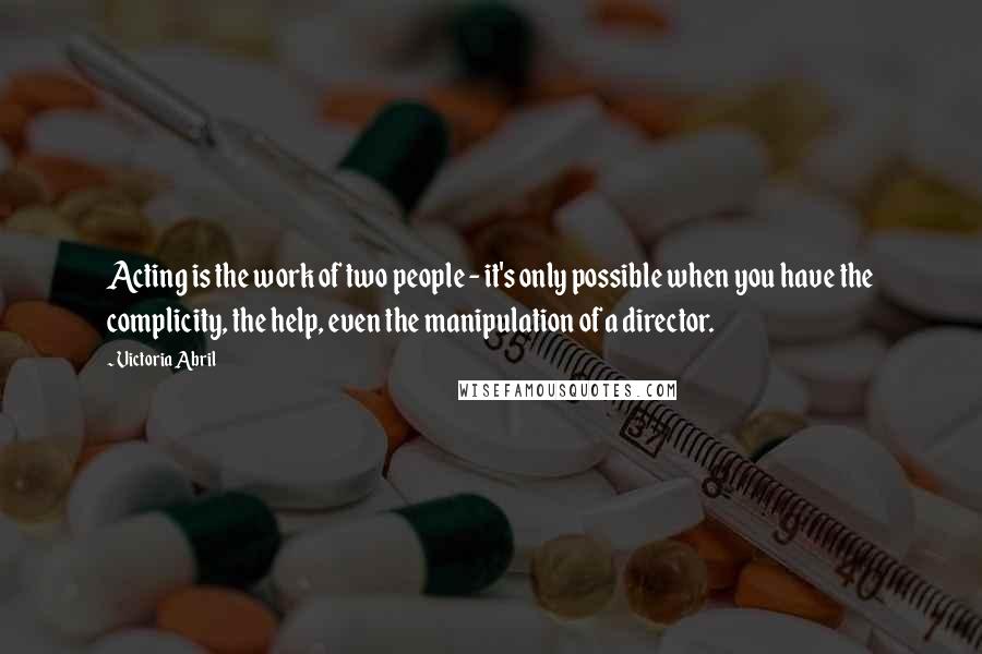 Victoria Abril Quotes: Acting is the work of two people - it's only possible when you have the complicity, the help, even the manipulation of a director.