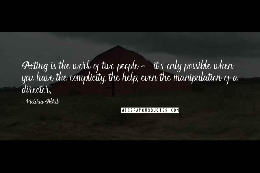 Victoria Abril Quotes: Acting is the work of two people - it's only possible when you have the complicity, the help, even the manipulation of a director.