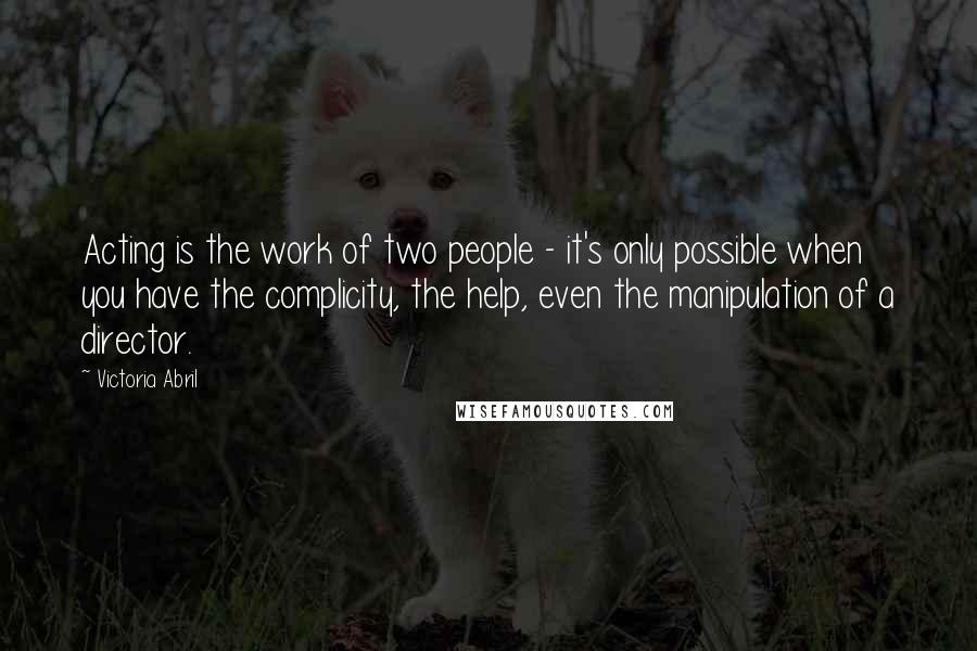 Victoria Abril Quotes: Acting is the work of two people - it's only possible when you have the complicity, the help, even the manipulation of a director.