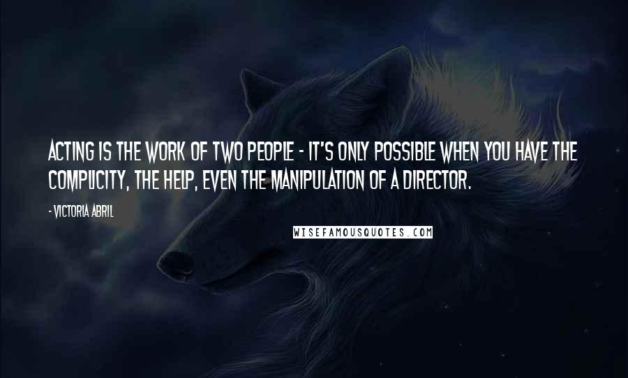 Victoria Abril Quotes: Acting is the work of two people - it's only possible when you have the complicity, the help, even the manipulation of a director.