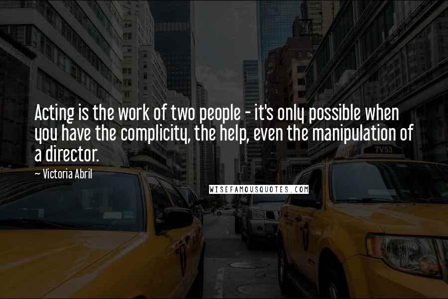 Victoria Abril Quotes: Acting is the work of two people - it's only possible when you have the complicity, the help, even the manipulation of a director.