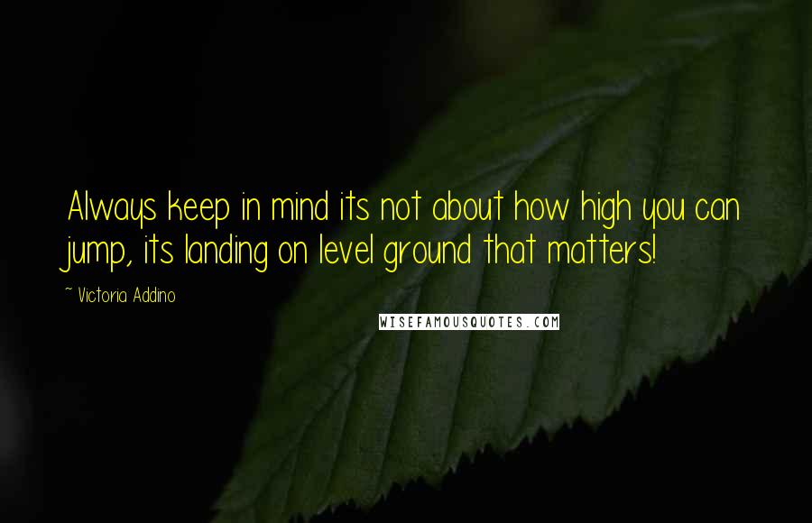 Victoria Addino Quotes: Always keep in mind its not about how high you can jump, its landing on level ground that matters!