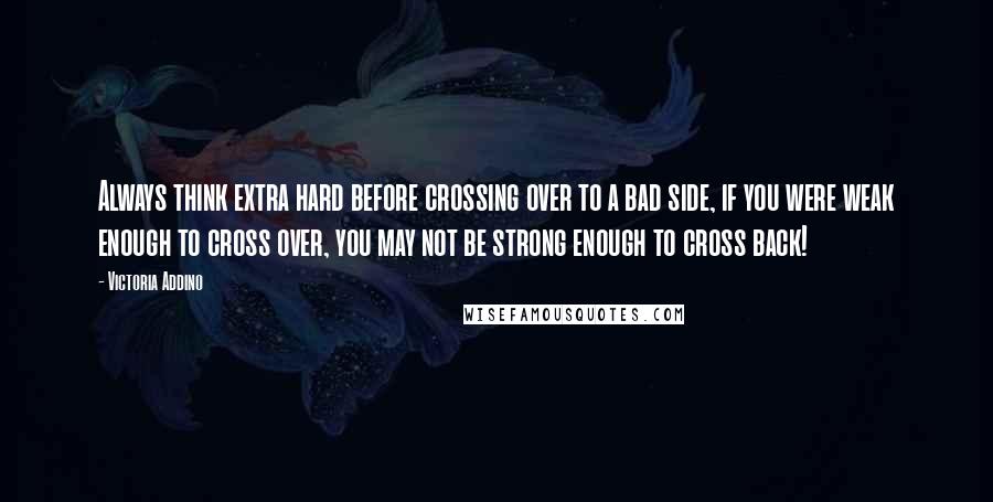 Victoria Addino Quotes: Always think extra hard before crossing over to a bad side, if you were weak enough to cross over, you may not be strong enough to cross back!