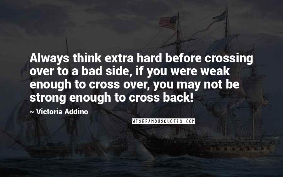 Victoria Addino Quotes: Always think extra hard before crossing over to a bad side, if you were weak enough to cross over, you may not be strong enough to cross back!