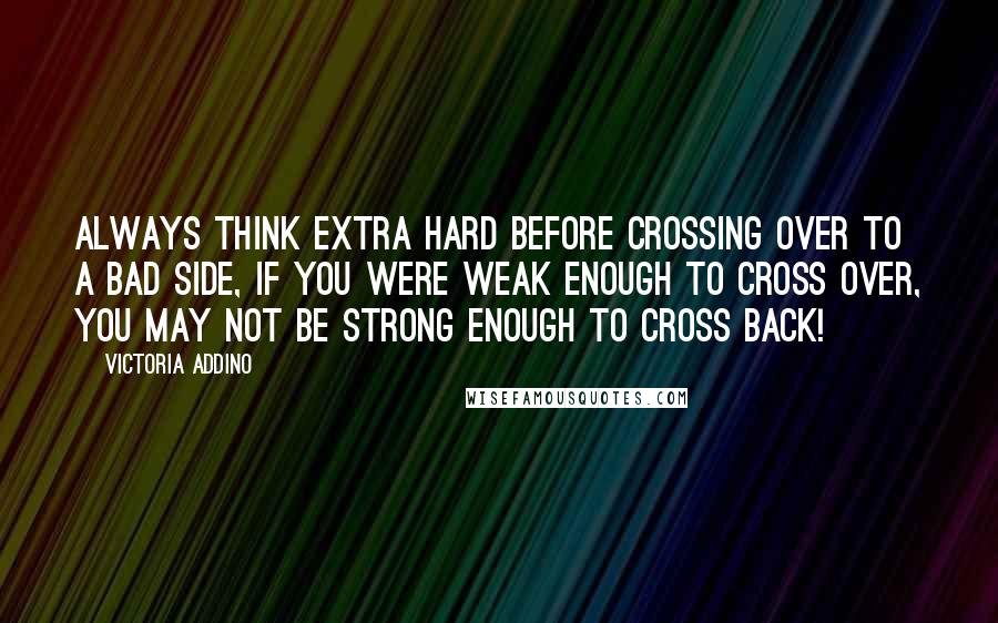 Victoria Addino Quotes: Always think extra hard before crossing over to a bad side, if you were weak enough to cross over, you may not be strong enough to cross back!