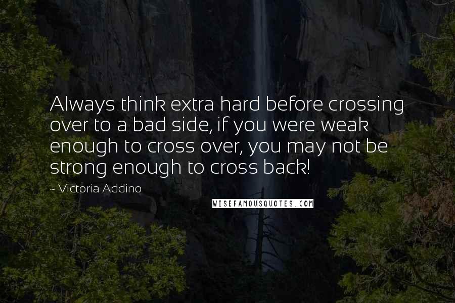 Victoria Addino Quotes: Always think extra hard before crossing over to a bad side, if you were weak enough to cross over, you may not be strong enough to cross back!