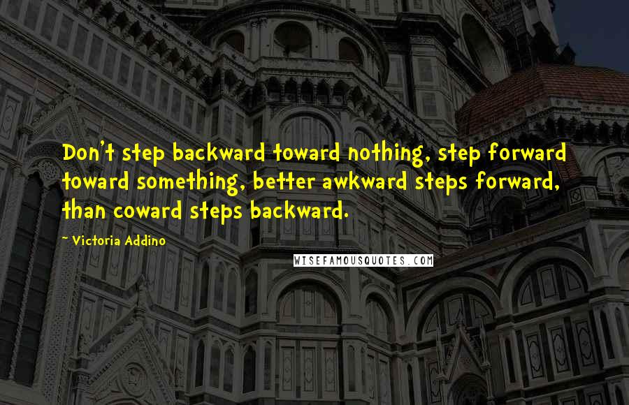 Victoria Addino Quotes: Don't step backward toward nothing, step forward toward something, better awkward steps forward, than coward steps backward.