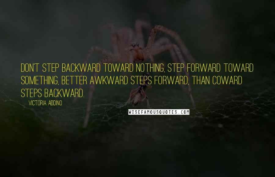 Victoria Addino Quotes: Don't step backward toward nothing, step forward toward something, better awkward steps forward, than coward steps backward.