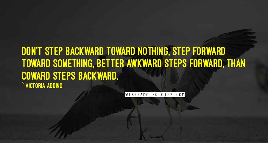Victoria Addino Quotes: Don't step backward toward nothing, step forward toward something, better awkward steps forward, than coward steps backward.