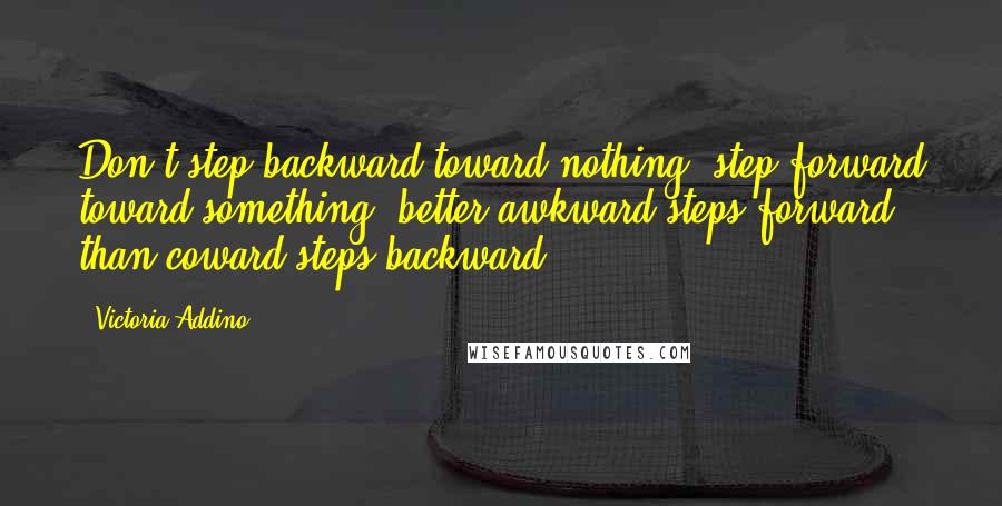 Victoria Addino Quotes: Don't step backward toward nothing, step forward toward something, better awkward steps forward, than coward steps backward.