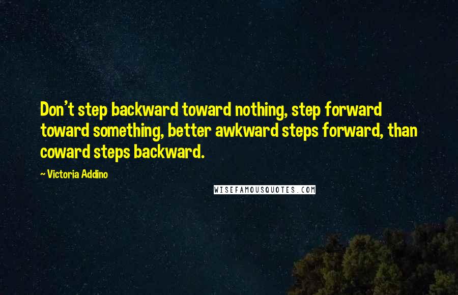 Victoria Addino Quotes: Don't step backward toward nothing, step forward toward something, better awkward steps forward, than coward steps backward.