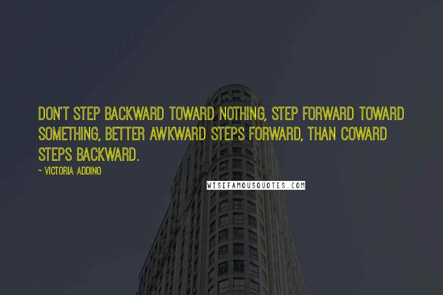 Victoria Addino Quotes: Don't step backward toward nothing, step forward toward something, better awkward steps forward, than coward steps backward.