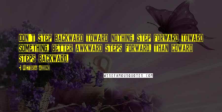 Victoria Addino Quotes: Don't step backward toward nothing, step forward toward something, better awkward steps forward, than coward steps backward.