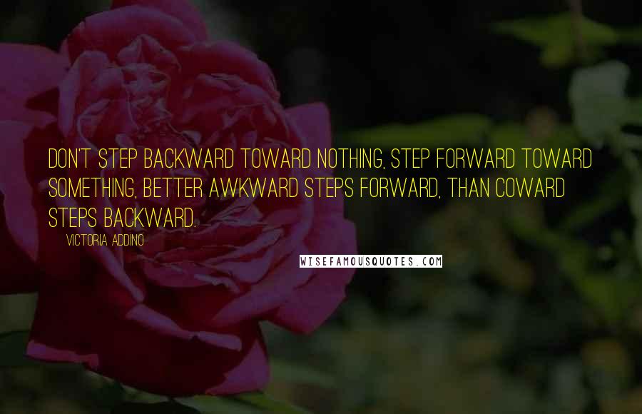 Victoria Addino Quotes: Don't step backward toward nothing, step forward toward something, better awkward steps forward, than coward steps backward.