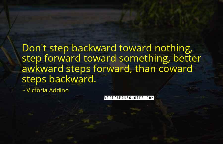 Victoria Addino Quotes: Don't step backward toward nothing, step forward toward something, better awkward steps forward, than coward steps backward.