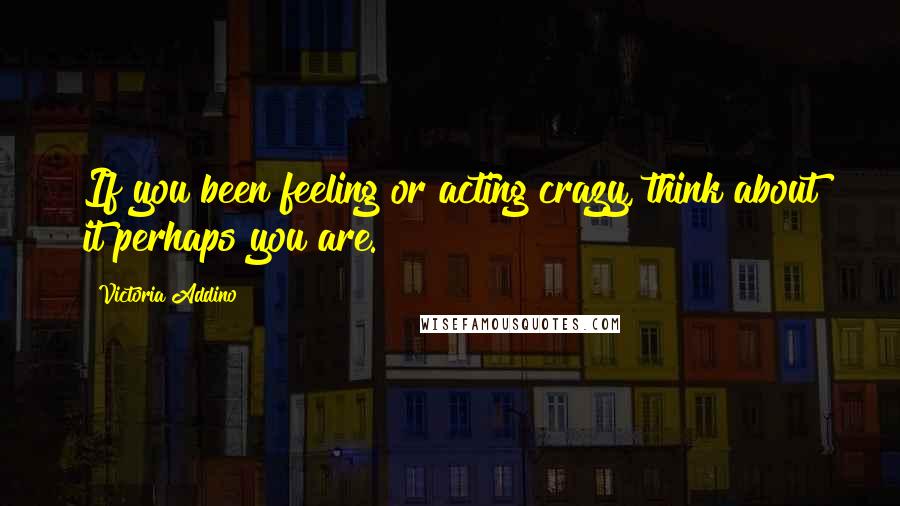 Victoria Addino Quotes: If you been feeling or acting crazy, think about it perhaps you are.