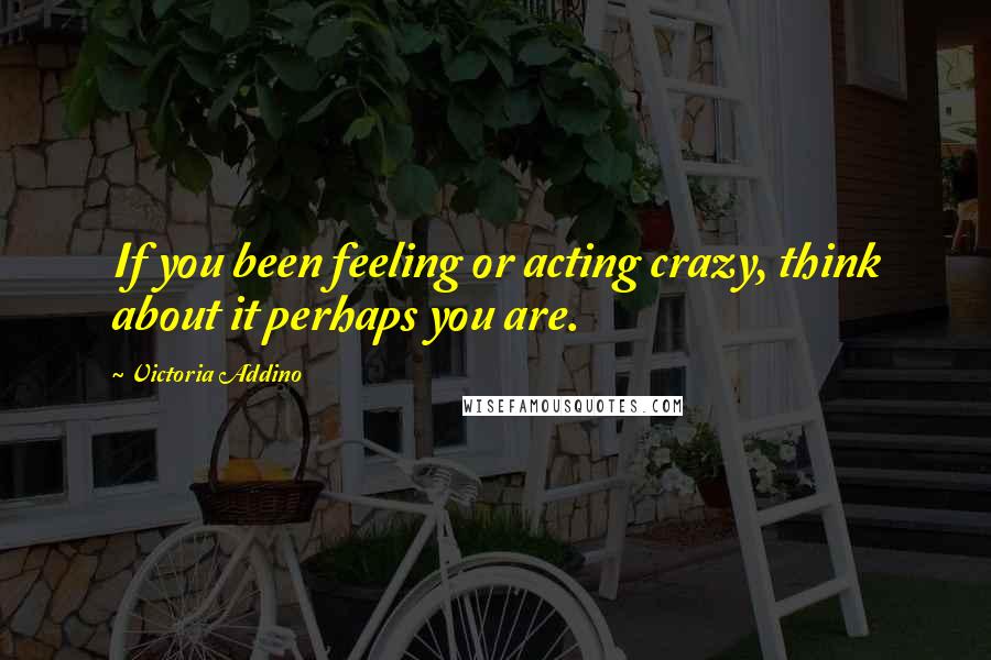 Victoria Addino Quotes: If you been feeling or acting crazy, think about it perhaps you are.