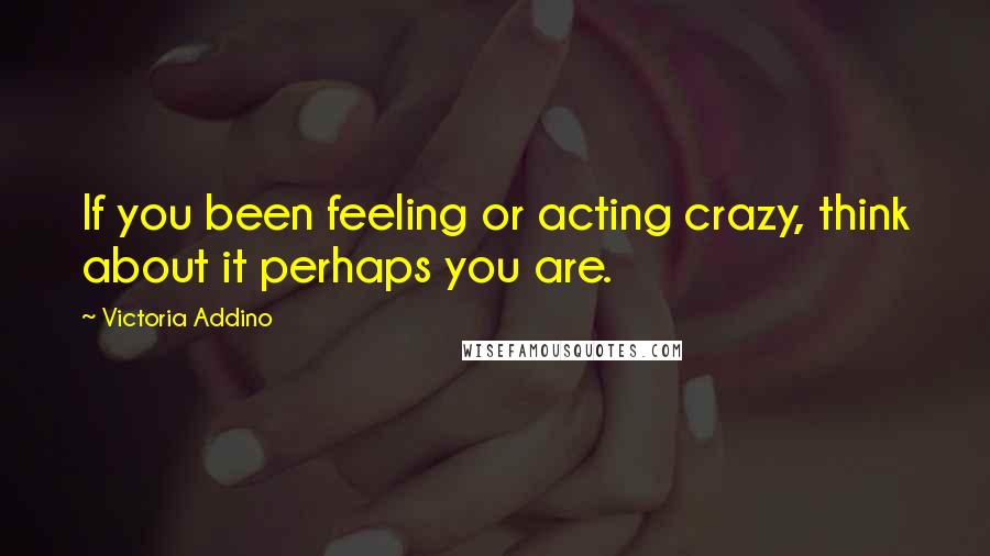 Victoria Addino Quotes: If you been feeling or acting crazy, think about it perhaps you are.