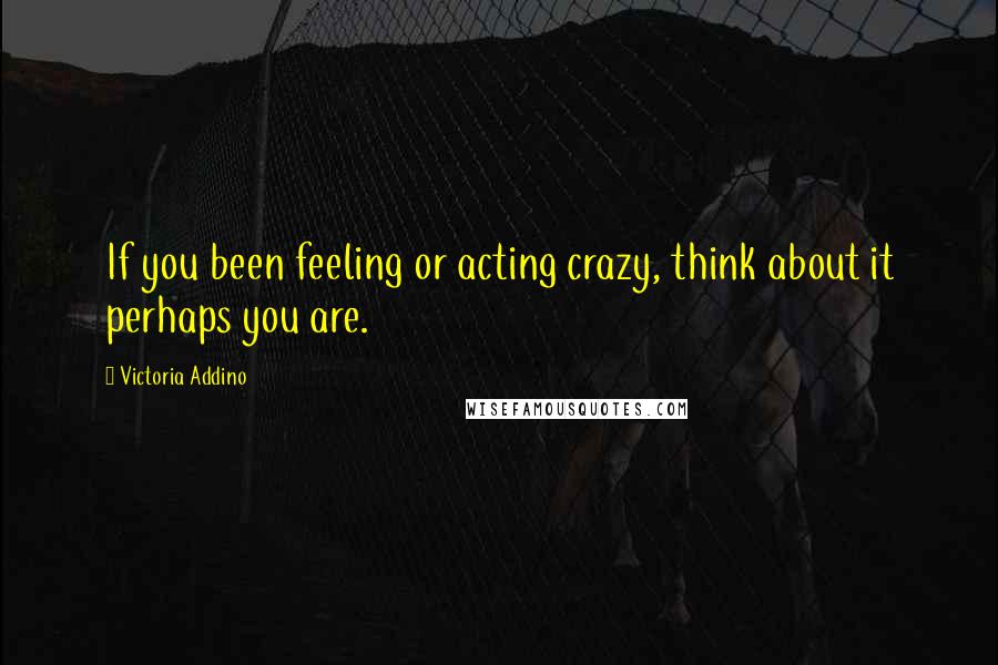 Victoria Addino Quotes: If you been feeling or acting crazy, think about it perhaps you are.