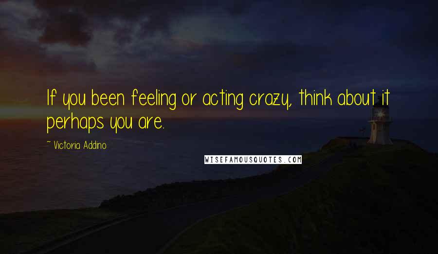 Victoria Addino Quotes: If you been feeling or acting crazy, think about it perhaps you are.