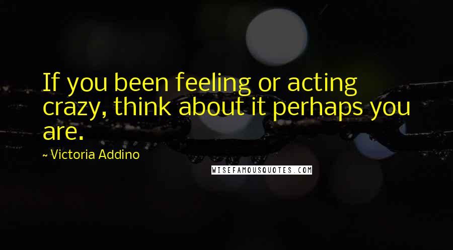 Victoria Addino Quotes: If you been feeling or acting crazy, think about it perhaps you are.