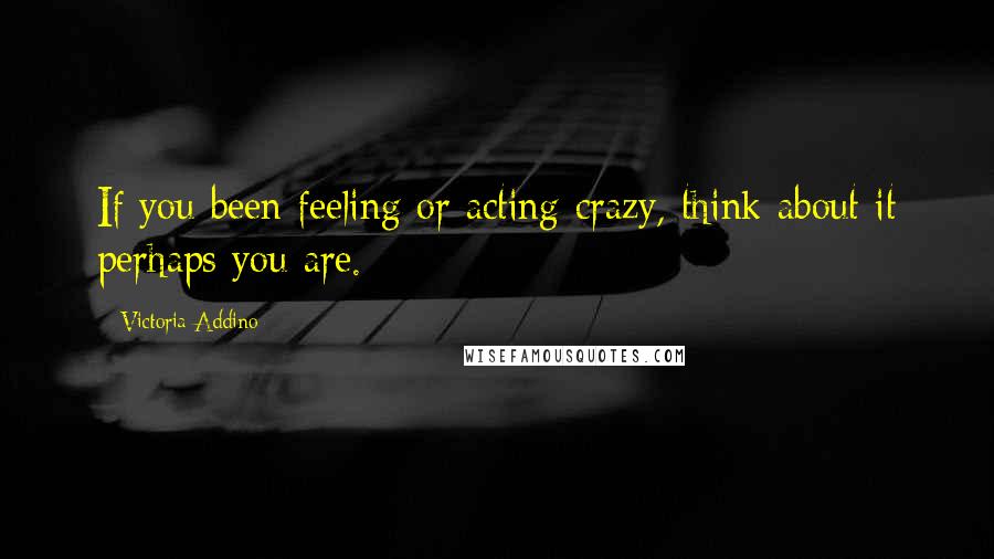 Victoria Addino Quotes: If you been feeling or acting crazy, think about it perhaps you are.