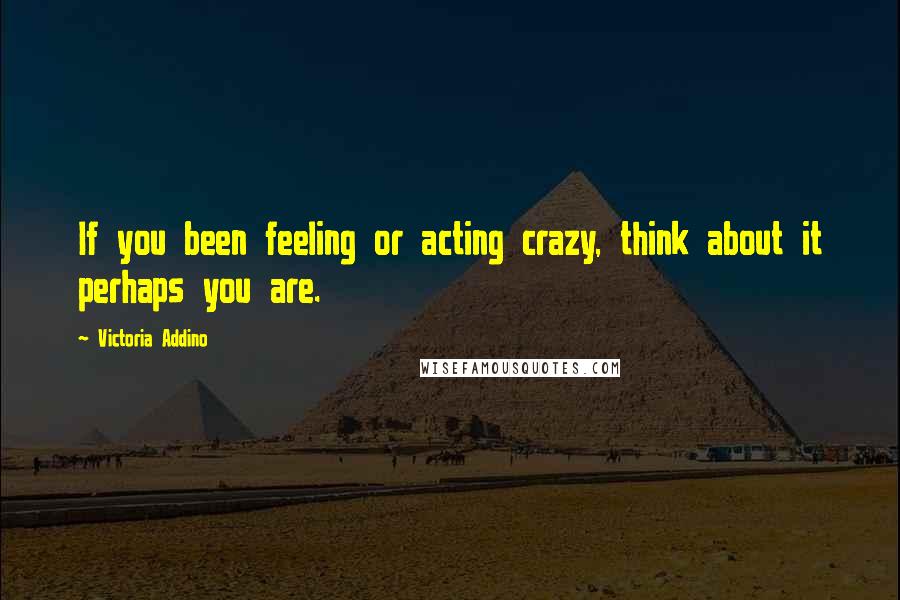 Victoria Addino Quotes: If you been feeling or acting crazy, think about it perhaps you are.