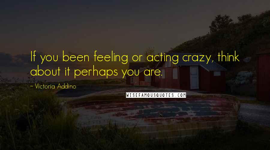 Victoria Addino Quotes: If you been feeling or acting crazy, think about it perhaps you are.